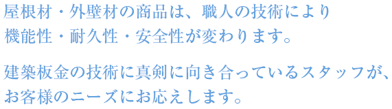 屋根材・外壁材の商品は職人の技術により機能性・耐久性・安全性が変わります。建築板金の技術に真剣に向き合っているスタッフが、お客様のニーズにお応えします。